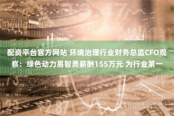 配资平台官方网站 环境治理行业财务总监CFO观察：绿色动力易智勇薪酬155万元 为行业第一