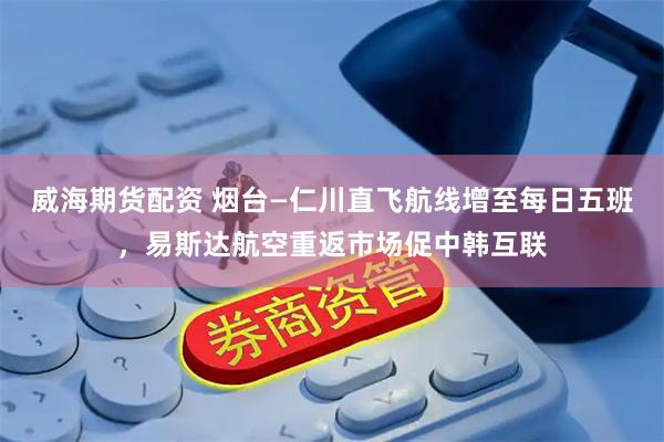 威海期货配资 烟台—仁川直飞航线增至每日五班，易斯达航空重返市场促中韩互联