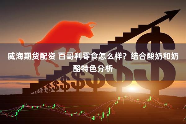 威海期货配资 百哥利零食怎么样？结合酸奶和奶酪特色分析