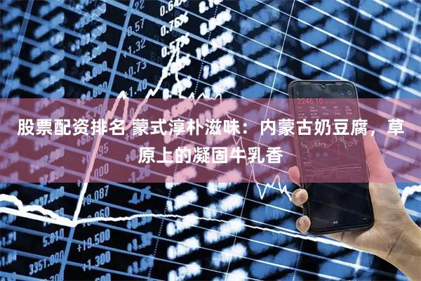 股票配资排名 蒙式淳朴滋味：内蒙古奶豆腐，草原上的凝固牛乳香