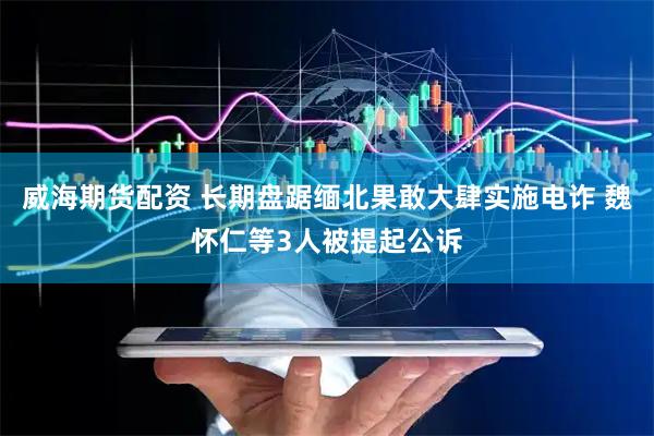 威海期货配资 长期盘踞缅北果敢大肆实施电诈 魏怀仁等3人被提起公诉