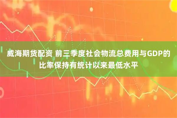 威海期货配资 前三季度社会物流总费用与GDP的比率保持有统计以来最低水平
