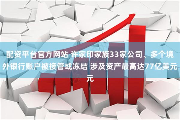 配资平台官方网站 许家印家族33家公司、多个境外银行账户被接管或冻结 涉及资产最高达77亿美元