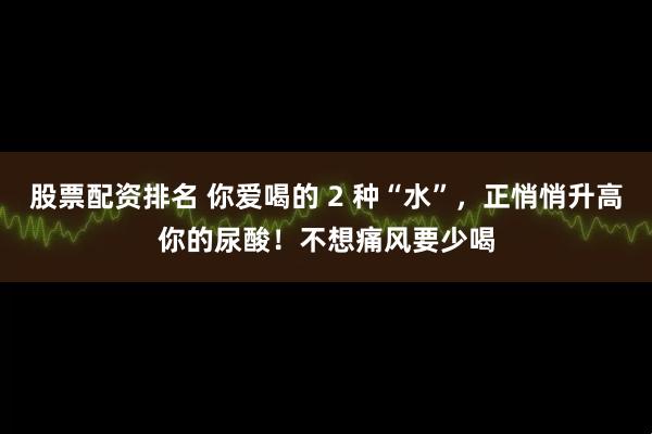 股票配资排名 你爱喝的 2 种“水”，正悄悄升高你的尿酸！不想痛风要少喝