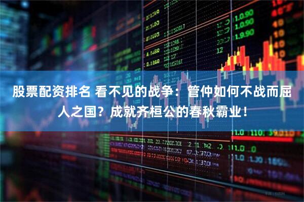 股票配资排名 看不见的战争：管仲如何不战而屈人之国？成就齐桓公的春秋霸业！