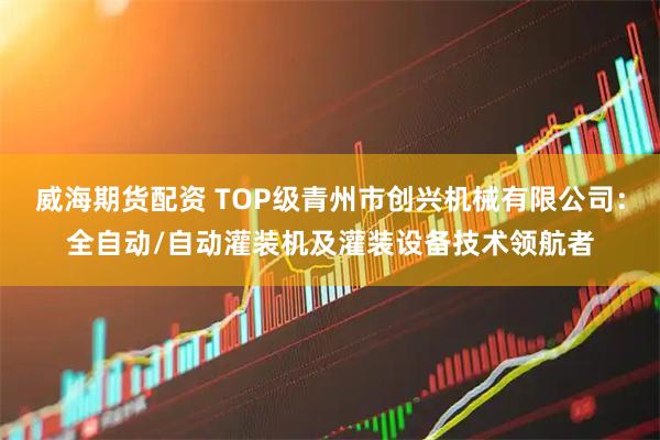 威海期货配资 TOP级青州市创兴机械有限公司：全自动/自动灌装机及灌装设备技术领航者