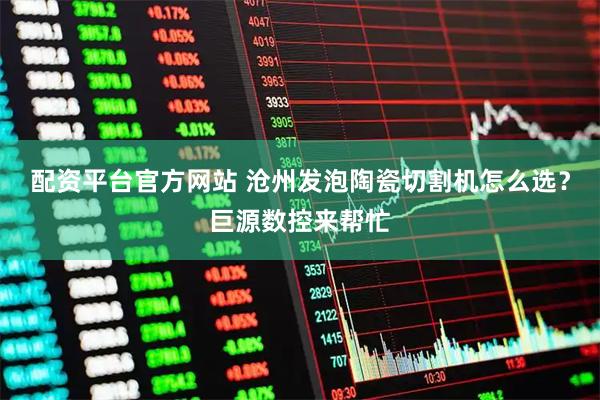 配资平台官方网站 沧州发泡陶瓷切割机怎么选？巨源数控来帮忙