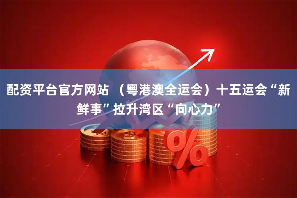 配资平台官方网站 （粤港澳全运会）十五运会“新鲜事”拉升湾区“向心力”