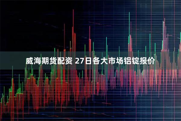 威海期货配资 27日各大市场铝锭报价