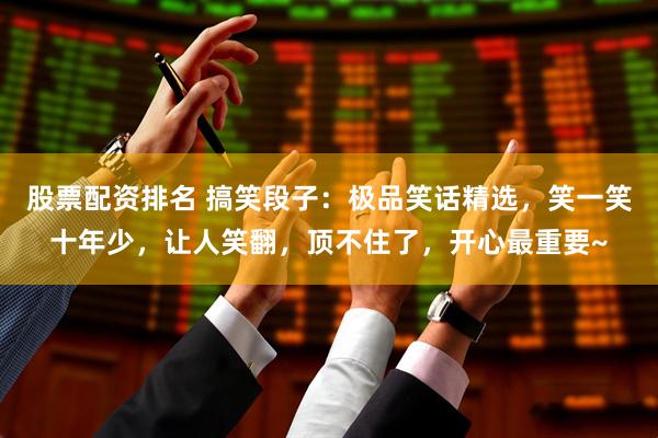 股票配资排名 搞笑段子：极品笑话精选，笑一笑十年少，让人笑翻，顶不住了，开心最重要~
