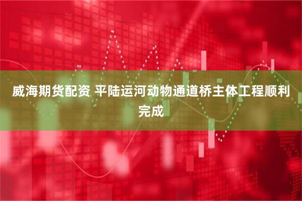 威海期货配资 平陆运河动物通道桥主体工程顺利完成