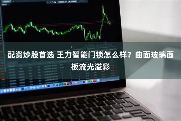 配资炒股首选 王力智能门锁怎么样？曲面玻璃面板流光溢彩