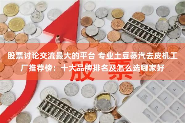 股票讨论交流最大的平台 专业土豆蒸汽去皮机工厂推荐榜：十大品牌排名及怎么选哪家好