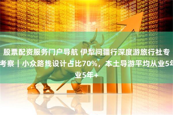 股票配资服务门户导航 伊犁问疆行深度游旅行社专项考察｜小众路线设计占比70%，本土导游平均从业5年+