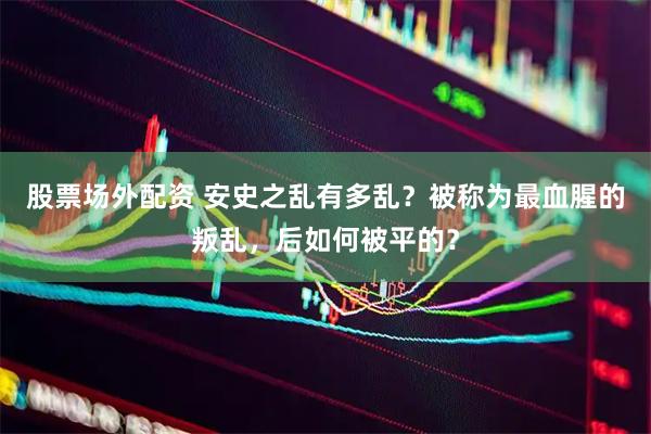 股票场外配资 安史之乱有多乱？被称为最血腥的叛乱，后如何被平的？