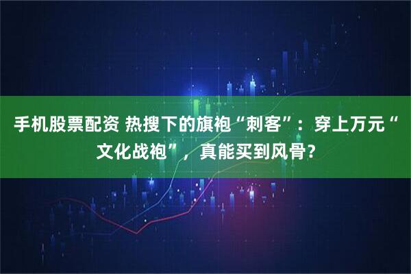 手机股票配资 热搜下的旗袍“刺客”：穿上万元“文化战袍”，真能买到风骨？