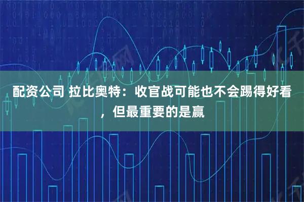 配资公司 拉比奥特：收官战可能也不会踢得好看，但最重要的是赢