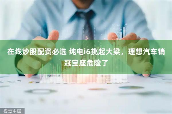 在线炒股配资必选 纯电i6挑起大梁，理想汽车销冠宝座危险了